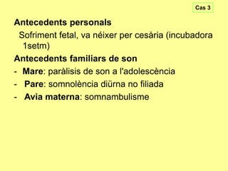 Cas 3

Antecedents personals
Sofriment fetal, va néixer per cesària (incubadora
1setm)
Antecedents familiars de son
- Mare: paràlisis de son a l'adolescència
- Pare: somnolència diürna no filiada
- Avia materna: somnambulisme

 