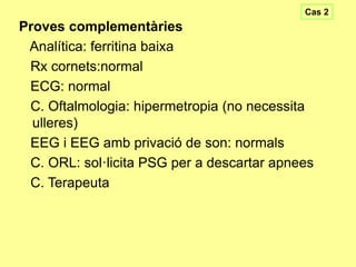 Cas 2

Proves complementàries
Analítica: ferritina baixa
Rx cornets:normal
ECG: normal
C. Oftalmologia: hipermetropia (no necessita
ulleres)
EEG i EEG amb privació de son: normals
C. ORL: sol·licita PSG per a descartar apnees
C. Terapeuta

 