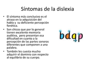 Síntomas de la dislexiaEl síntoma más conclusivo es el atraso en la adquisición del habla y  su deficiente percepción fonética.Son chicos que por lo general tienen excelente memoria auditiva,  pero presentan esa dificultad en cuanto a la percepción de las partes sonoras diferentes que componen a una palabra.También les cuesta mucho adquirir el dominio con respecto al equilibrio de su cuerpo.