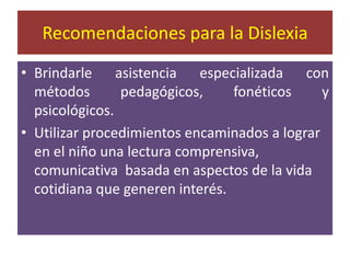 Recomendaciones para la DislexiaBrindarle asistencia especializada con métodos pedagógicos, fonéticos y psicológicos.Utilizar procedimientos encaminados a lograr en el niño una lectura comprensiva, comunicativa  basada en aspectos de la vida cotidiana que generen interés.
