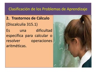 Trastornos de Cálculo (Discalculia 315.1)Es una dificultad específica para calcular o resolver operaciones aritméticas.Clasificación de los Problemas de Aprendizaje 