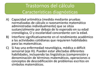 Trastornos del cálculo Características diagnósticasCapacidad aritmética (medida mediante pruebas normalizadas de cálculo o razonamiento matemático administradas individualmente) que se sitúa sustancialmente por debajo de lo esperado en su edad cronológica, CI y escolaridad concordante con la edad.Interfiere significativamente en el rendimiento académico a las actividades cotidianas que requieren habilidades para las matemáticas.Si hay una enfermedad neurológica, médica o déficit sensorial (eje III). Pueden estar afectadas diferentes habilidades, incluyendo las lingüísticas (comprensión y denominación de términos matemáticos, operaciones o conceptos de descodificación de problemas escritos en símbolos matemáticos. 