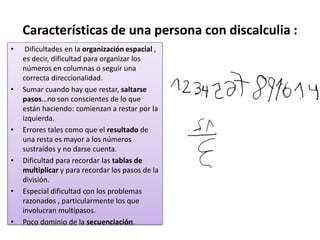Características de una persona con discalculia : Dificultades en la organización espacial , es decir, dificultad para organizar los números en columnas o seguir una correcta direccionalidad.Sumar cuando hay que restar, saltarse pasos…no son conscientes de lo que están haciendo: comienzan a restar por la izquierda.Errores tales como que el resultado de una resta es mayor a los números sustraídos y no darse cuenta.Dificultad para recordar las tablas de multiplicar y para recordar los pasos de la división.Especial dificultad con los problemas razonados , particularmente los que involucran multipasos.Poco dominio de la secuenciación.