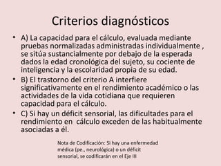 Criterios diagnósticos A) La capacidad para el cálculo, evaluada mediante pruebas normalizadas administradas individualmente , se sitúa sustancialmente por debajo de la esperada dados la edad cronológica del sujeto, su cociente de inteligencia y la escolaridad propia de su edad. B) El trastorno del criterio A interfiere significativamente en el rendimiento académico o las actividades de la vida cotidiana que requieren capacidad para el cálculo. C) Si hay un déficit sensorial, las dificultades para el rendimiento en  cálculo exceden de las habitualmente asociadas a él. Nota de Codificación: Si hay una enfermedad médica (pe., neurológica) o un déficit sensorial, se codificarán en el Eje III  