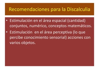 Recomendaciones para la Discalculia Estimulación en el área espacial (cantidad) conjuntos, numérico, conceptos matemáticos.Estimulación  en el área perceptiva (lo que percibe conocimiento sensorial) acciones con varios objetos.
