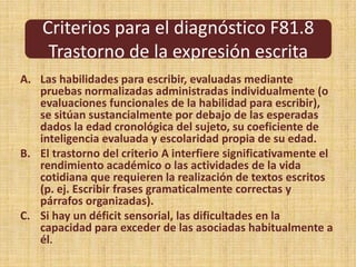 Criterios para el diagnóstico F81.8Trastorno de la expresión escritaLas habilidades para escribir, evaluadas mediante pruebas normalizadas administradas individualmente (o evaluaciones funcionales de la habilidad para escribir), se sitúan sustancialmente por debajo de las esperadas dados la edad cronológica del sujeto, su coeficiente de inteligencia evaluada y escolaridad propia de su edad.El trastorno del criterio A interfiere significativamente el rendimiento académico o las actividades de la vida cotidiana que requieren la realización de textos escritos (p. ej. Escribir frases gramaticalmente correctas y párrafos organizadas).Si hay un déficit sensorial, las dificultades en la capacidad para exceder de las asociadas habitualmente a él.