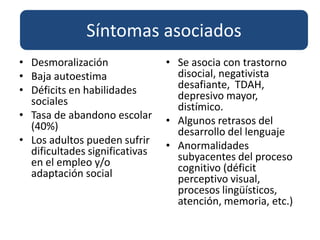 Síntomas asociados Desmoralización Baja autoestimaDéficits en habilidades socialesTasa de abandono escolar  (40%)Los adultos pueden sufrir dificultades significativas en el empleo y/o adaptación socialSe asocia con trastorno disocial, negativista desafiante,  TDAH, depresivo mayor, distímico.Algunos retrasos del desarrollo del lenguajeAnormalidades subyacentes del proceso cognitivo (déficit perceptivo visual, procesos lingüísticos, atención, memoria, etc.) 