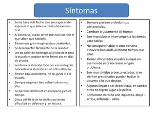 SíntomasEs común que presenten lateralidad cruzada.Presentan dificultad para leer la hora, para entender la secuencia de los días, meses y  estaciones del año.Dificultad en aritmética básica y/o en matemática avanzada.Buena memoria a largo plazo pero pobres en memoria a corto plazo.Piensan a través de imágenes y  sentimientos, no con el sonido de palabras.Son extremadamente desordenados, sus cuadernos o libros son borrados o todos doblados.Tienen predisposición a las alergias o a las enfermedades infecciosas.Tolerancia muy alta o muy baja al dolor.Fuerte sentido de justicia.Muy  sensibles y emocionales, buscan siempre la perfección que les es difícil lograr.Dificultad para andar en bicicleta, para abotonar, o para atar los cordones del zapato.Mantener el equilibrio y ejercicios físicos son extremadamente difíciles para muchos disléxicos.Con mucho ruido se sienten confusos, se desconectan y actúan como si estuvieran distraídos.Su escritura puede ser sumamente lenta, ilegible, sin dominio de los espacios o de la página.