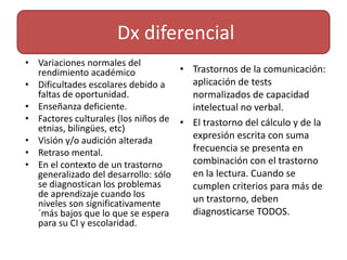 Dx diferencialVariaciones normales del rendimiento académicoDificultades escolares debido a faltas de oportunidad.Enseñanza deficiente.Factores culturales (los niños de etnias, bilingües, etc)Visión y/o audición alteradaRetraso mental.En el contexto de un trastorno generalizado del desarrollo: sólo se diagnostican los problemas de aprendizaje cuando los niveles son significativamente ´más bajos que lo que se espera para su CI y escolaridad.Trastornos de la comunicación: aplicación de tests normalizados de capacidad intelectual no verbal. El trastorno del cálculo y de la expresión escrita con suma frecuencia se presenta en combinación con el trastorno en la lectura. Cuando se cumplen criterios para más de un trastorno, deben diagnosticarse TODOS.