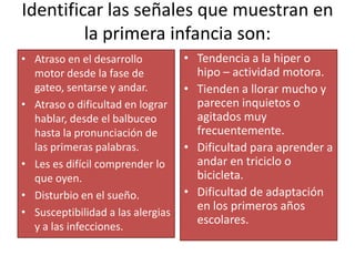 Identificar las señales que muestran en la primera infancia son:Atraso en el desarrollo motor desde la fase de gateo, sentarse y andar.Atraso o dificultad en lograr hablar, desde el balbuceo hasta la pronunciación de las primeras palabras.Les es difícil comprender lo que oyen.Disturbio en el sueño.Susceptibilidad a las alergias y a las infecciones.Tendencia a la hiper o hipo – actividad motora.Tienden a llorar mucho y parecen inquietos o agitados muy frecuentemente.Dificultad para aprender a andar en triciclo o bicicleta.Dificultad de adaptación en los primeros años escolares.