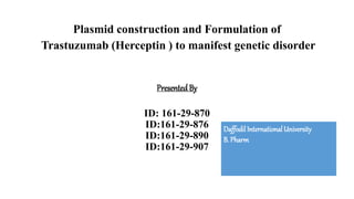 Plasmid construction and Formulation of
Trastuzumab (Herceptin ) to manifest genetic disorder
PresentedBy
ID: 161-29-870
ID:161-29-876
ID:161-29-890
ID:161-29-907
DaffodilInternationalUniversity
B. Pharm
 