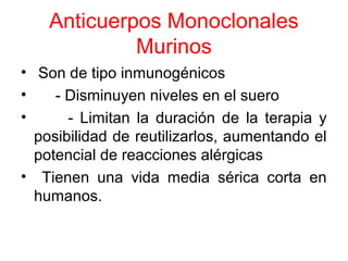 Anticuerpos Monoclonales
Murinos
• Son de tipo inmunogénicos
• - Disminuyen niveles en el suero
• - Limitan la duración de la terapia y
posibilidad de reutilizarlos, aumentando el
potencial de reacciones alérgicas
• Tienen una vida media sérica corta en
humanos.
 