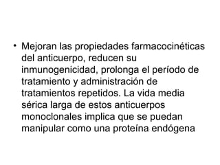 • Mejoran las propiedades farmacocinéticas
del anticuerpo, reducen su
inmunogenicidad, prolonga el período de
tratamiento y administración de
tratamientos repetidos. La vida media
sérica larga de estos anticuerpos
monoclonales implica que se puedan
manipular como una proteína endógena
 