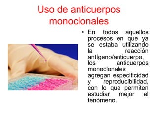 Uso de anticuerpos
monoclonales
• En todos aquellos
procesos en que ya
se estaba utilizando
la reacción
antígeno/anticuerpo,
los anticuerpos
monoclonales
agregan especificidad
y reproducibilidad,
con lo que permiten
estudiar mejor el
fenómeno.
 