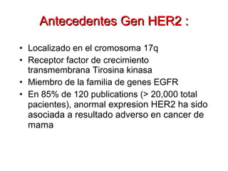 • Localizado en el cromosoma 17q
• Receptor factor de crecimiento
transmembrana Tirosina kinasa
• Miembro de la familia de genes EGFR
• En 85% de 120 publications (> 20,000 total
pacientes), anormal expresion HER2 ha sido
asociada a resultado adverso en cancer de
mama
Antecedentes Gen HER2 :Antecedentes Gen HER2 :
Ross and Fletcher. Semin Cancer Biol. 1999;9:125.
Pegram and Slamon. Semin Oncol. 2000;27(suppl 9):13.
Data on file, Genentech BioOncology.
 
