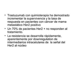 • Trastuzumab con quimioterapia ha demostrado
incrementar la supervivencia y la tasa de
respuesta en pacientes con cáncer de mama
metastático Her2 positivo
• Un 70% de pacientes Her2 + no responden al
tratamiento.
• La resistencia se desarrolla rápidamente,
aparentemente por downregulation de
intermediarios intracelulares de la señal del
Her2 al núcleo
 