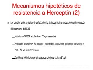 Mecanismos hipotéticos de
resistencia a Herceptin (2)
• Los cambios en las proteínas de señalización rio abajo que finalmente desconectan la regulación
del crecimiento de HER2
–Mutaciones PIK3CA resultando en PI3-quinasa activa
–Pérdida de la función PTEN conduce a actividad de señalización persistente a través de la
PI3K / Akt vía de supervivencia
–Cambios en el inhibidor de quinasa dependiente de ciclina p27kip1
Berns et al 2007; Nagata et al 2004; Crowder et al 2004;
Pandolfi 2004; Kute et al 2004; Nahta et al 2004
 