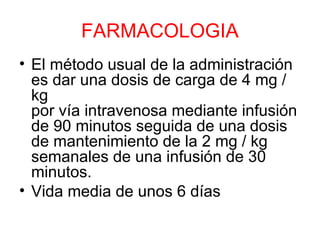 FARMACOLOGIA
• El método usual de la administración
es dar una dosis de carga de 4 mg /
kg
por vía intravenosa mediante infusión
de 90 minutos seguida de una dosis
de mantenimiento de la 2 mg / kg
semanales de una infusión de 30
minutos.
• Vida media de unos 6 días
 