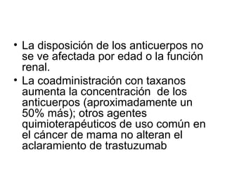 • La disposición de los anticuerpos no
se ve afectada por edad o la función
renal.
• La coadministración con taxanos
aumenta la concentración de los
anticuerpos (aproximadamente un
50% más); otros agentes
quimioterapéuticos de uso común en
el cáncer de mama no alteran el
aclaramiento de trastuzumab
 