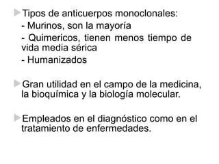 Tipos de anticuerpos monoclonales:
- Murinos, son la mayoría
- Quimericos, tienen menos tiempo de
vida media sérica
- Humanizados
Gran utilidad en el campo de la medicina,
la bioquímica y la biología molecular.
Empleados en el diagnóstico como en el
tratamiento de enfermedades.
 