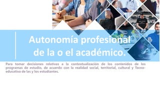 Autonomía profesional
de la o el académico.
Para tomar decisiones relativas a la contextualización de los contenidos de los
programas de estudio, de acuerdo con la realidad social, territorial, cultural y Tecno-
educativa de las y los estudiantes.
 