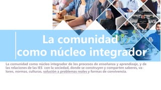 La comunidad
como núcleo integrador
La comunidad como núcleo integrador de los procesos de enseñanza y aprendizaje, y de
las relaciones de las IES con la sociedad, donde se construyen y comparten saberes, va-
lores, normas, culturas, solución a problemas reales y formas de convivencia.
 