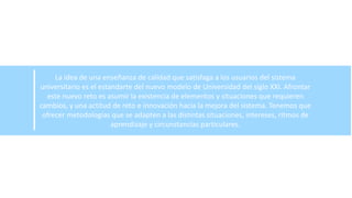 La idea de una enseñanza de calidad que satisfaga a los usuarios del sistema
universitario es el estandarte del nuevo modelo de Universidad del siglo XXI. Afrontar
este nuevo reto es asumir la existencia de elementos y situaciones que requieren
cambios, y una actitud de reto e innovación hacia la mejora del sistema. Tenemos que
ofrecer metodologías que se adapten a las distintas situaciones, intereses, ritmos de
aprendizaje y circunstancias particulares.
 