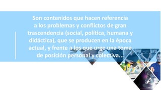 Son contenidos que hacen referencia
a los problemas y conflictos de gran
trascendencia (social, política, humana y
didáctica), que se producen en la época
actual, y frente a los que urge una toma
de posición personal y colectiva...
 