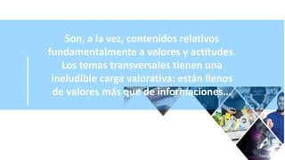 Son, a la vez, contenidos relativos
fundamentalmente a valores y actitudes.
Los temas transversales tienen una
ineludible carga valorativa: están llenos
de valores más que de informaciones...
 