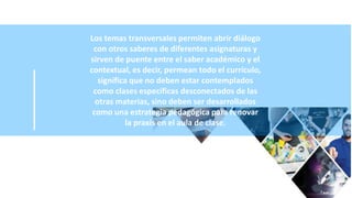 Los temas transversales permiten abrir diálogo
con otros saberes de diferentes asignaturas y
sirven de puente entre el saber académico y el
contextual, es decir, permean todo el currículo,
significa que no deben estar contemplados
como clases específicas desconectados de las
otras materias, sino deben ser desarrollados
como una estrategia pedagógica para renovar
la praxis en el aula de clase.
 