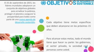 El 25 de septiembre de 2015, los
líderes mundiales adoptaron un
conjunto de objetivos globales
para erradicar la pobreza,
proteger el planeta y asegurar la
prosperidad para todos como
parte de una nueva agenda de
desarrollo sostenible. Cada objetivo tiene metas específicas
que deben alcanzarse en los próximos 15
años.
Para alcanzar estas metas, todo el mundo
tiene que hacer su parte: los gobiernos,
el sector privado, la sociedad civil y
personas como usted.
 