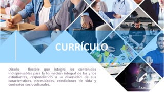 CURRÍCULO
Diseño flexible que integra los contenidos
indispensables para la formación integral de las y los
estudiantes, respondiendo a la diversidad de sus
características, necesidades, condiciones de vida y
contextos socioculturales.
 