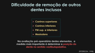 Dificuldade de remoção de outros
dentes inclusos
 Caninos superiores
 Caninos inferiores
 PM sup. e inferiores
 Mesiodens
Na avaliação pré-operatória destes elementos, a
medida mais importante é determinar a posição do
dente no sentido vestibulopalatino.
(PETERSON, 1998)
 