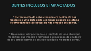 DENTES INCLUSOS E IMPACTADOS
“ O crescimento da caixa craniana em detrimento dos
maxilares e uma dieta cada vez menos exigente do sistema
estomatognático são causas da não erupção dos dentes. “
“ Geralmente, a impactação é o resultado de uma obstrução
mecânica, que impede a formação e a migração de um dente
ao seu estado normal ou posição fisiológica na arcada dental. “
 