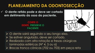 PLANEJAMENTO DA ODONTOSECÇÃO
 O dente retido pode e deve ser cortado
em detrimento do osso do paciente.
 O dente sairá seguindo o seu longo eixo.
 Se estiver angulado, deve ser cortado.
 Realizada com alta rotação e fresas cirúrgicas
laminadas esféricas (Nº 4, 5 ou 6)
 Brocas tronco cônicas (702 ou 703) em peça reta
CORTE O
DENTE, PRESERVE O
PACIENTE
 