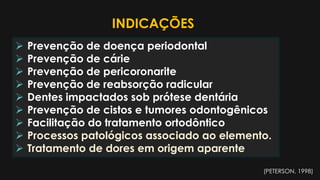  Prevenção de doença periodontal
 Prevenção de cárie
 Prevenção de pericoronarite
 Prevenção de reabsorção radicular
 Dentes impactados sob prótese dentária
 Prevenção de cistos e tumores odontogênicos
 Facilitação do tratamento ortodôntico
 Processos patológicos associado ao elemento.
 Tratamento de dores em origem aparente
INDICAÇÕES
(PETERSON, 1998)
 