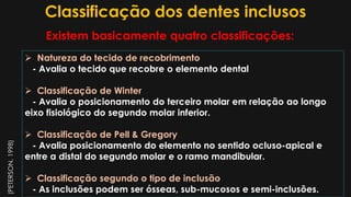 Classificação dos dentes inclusos
 Natureza do tecido de recobrimento
- Avalia o tecido que recobre o elemento dental
 Classificação de Winter
- Avalia o posicionamento do terceiro molar em relação ao longo
eixo fisiológico do segundo molar inferior.
 Classificação de Pell & Gregory
- Avalia posicionamento do elemento no sentido ocluso-apical e
entre a distal do segundo molar e o ramo mandibular.
 Classificação segundo o tipo de inclusão
- As inclusões podem ser ósseas, sub-mucosos e semi-inclusões.
Existem basicamente quatro classificações:
(PETERSON,1998)
 