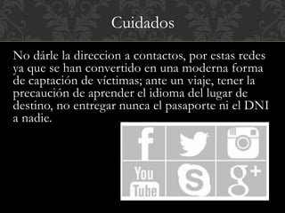 Cuidados 
No dárle la direccion a contactos, por estas redes 
ya que se han convertido en una moderna forma 
de captación de víctimas; ante un viaje, tener la 
precaución de aprender el idioma del lugar de 
destino, no entregar nunca el pasaporte ni el DNI 
a nadie. 
 