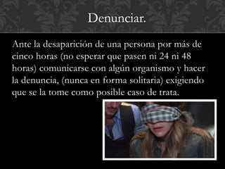 Denunciar. 
Ante la desaparición de una persona por más de 
cinco horas (no esperar que pasen ni 24 ni 48 
horas) comunicarse con algún organismo y hacer 
la denuncia, (nunca en forma solitaria) exigiendo 
que se la tome como posible caso de trata. 
 