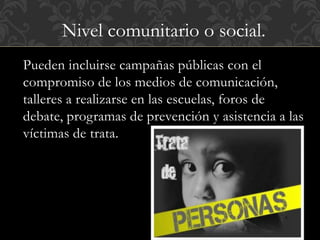 Nivel comunitario o social. 
Pueden incluirse campañas públicas con el 
compromiso de los medios de comunicación, 
talleres a realizarse en las escuelas, foros de 
debate, programas de prevención y asistencia a las 
víctimas de trata. 
 