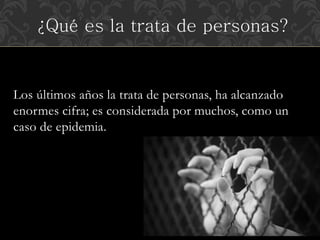 ¿Qué es la trata de personas? 
Los últimos años la trata de personas, ha alcanzado 
enormes cifra; es considerada por muchos, como un 
caso de epidemia. 
 
