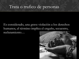 Trata o trafico de personas 
Es considerado, una grave violación a los derechos 
humanos, el término implica el engaño, secuestro, 
reclutamiento… 
 