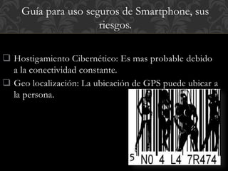 Guía para uso seguros de Smartphone, sus 
 Hostigamiento Cibernético: Es mas probable debido 
a la conectividad constante. 
 Geo localización: La ubicación de GPS puede ubicar a 
la persona. 
riesgos. 
 