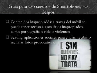 Guía para uso seguros de Smartphone, sus 
riesgos. 
.  Contenidos inapropiados: a través del móvil se 
puede tener acceso a esos sitios inapropiados 
como pornografía o videos violentos. 
 Sexting: aplicaciones sociales para enviar, recibir o 
reenviar fotos provocativas. 
 