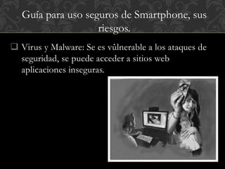 Guía para uso seguros de Smartphone, sus 
riesgos. 
. 
 Virus y Malware: Se es vulnerable a los ataques de 
seguridad, se puede acceder a sitios web 
aplicaciones inseguras. 
 