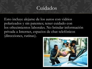 Cuidados 
Esto incluye alejarse de los autos con vidrios 
polarizados y sin patentes; tener cuidado con 
los ofrecimientos laborales. No brindar información 
privada a Internet, espacios de chat telefónicos 
(direcciones, rutinas). 
 