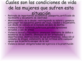 Cuales son las condiciones de vida
  de las mujeres que sufren esta
                       situación
• Retirada de importantes documentos: pasaporte,certificado de
    nacimiento y documento de identidad
•   Mantenimiento de la deuda: restringiendo su salario y ganancia
    para pagar los supuestos gastos del viaje, visados y alojamiento.
    Las deuda se cancela en la moneda del país de destino
•   Violencia física: bofetada,puñetazos,patadas,agresiones
    sexuales, y uso de armas
•   Violencia sexual y Psicológica :amenazas constante de daños a
    miembros de su familia, amenazas de ser arrestadas y
    deportaciones, destrucciones de sus pertenencias, inducción al
    consumo de drogas, aislamiento de las victimas ante cualquier
    apoyo que le permita escapar de la red
•   Violencia sexual: obligatoriedad del ejercicio d la prostitución
 