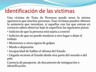 Identificación de las victimas
Una víctima de Trata de Personas puede tener la misma
apariencia que muchas personas. Esas víctimas pueden obtener
la asistencia que necesitan, si aquellos con los que entran en
contacto saben observar bajo la superficie las siguientes pistas:
• Indicios de que la persona está sujeta a control
• Indicios de que no puede mudarse a otro lugar o dejar el
trabajo
• Moretones u otros signos de golpes
• Miedo o depresión
• Incapacidad de hablar el idioma del Estado
• Llegada reciente al Estado desde otra parte del mundo o del
país
Carencia de pasaporte, de documento de inmigración o
identificación.
 