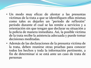 • Un modo muy eficaz de alentar a las presuntas
víctimas de la trata a que se identifiquen ellas mismas
como tales es dejarles un "período de reflexión"
período durante el cual se las remite a servicios y a
orientación sin que tengan que declarar su situación a
la policía de manera inmediata. Así, la posible víctima
de la trata recibe la asistencia adecuada y puede tomar
decisiones meditadas.
• Además de las declaraciones de la presunta víctima de
la trata, deben reunirse otras pruebas para conocer
todos los hechos y toda la información pertinente, a
fin de determinar si se está ante un caso de trata de
personas
 
