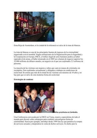 Zona Roja de Amsterdam, ni la ciudad de la tolerancia se salva de la trata de blancas.


La trata de blancas es una de las principales fuentes de ingresos de la criminalidad
organizada a nivel mundial. Según estimaciones de la Organización para la Seguridad y
la Cooperación en Europa, OSCE, el tráfico ilegal de seres humanos podría ya haber
superado al de armas, al haber alcanzado en el 2005 un volumen de negocio superior los
32.000 millones de dólares anuales, un negocio en el que son explotados 2,5 millones de
personas.

La mayoría de las víctimas son mujeres y niños que caen en manos de criminales sin
escrúpulos. Son explotados sexualmente y obligados a trabajar en condiciones de
esclavitud. Se estima que más de la mitad de las víctimas son menores de 18 años y no
hay país que se salve de esta moderna forma de esclavitud.

Estrategias de combate




                                                    Niñas prostitutas en Cambodia.

Una Conferencia convocada por la OSCE en Viena, reunió a especialistas de todo el
mundo para discutir sobre estrategias para combatir esta peligrosa forma de
criminalidad. Suecia por ejemplo, introdujo desde 1999 una ley que penaliza la compra
de servicios sexuales y despenaliza la venta de dichos servicios. En dicho país la
 